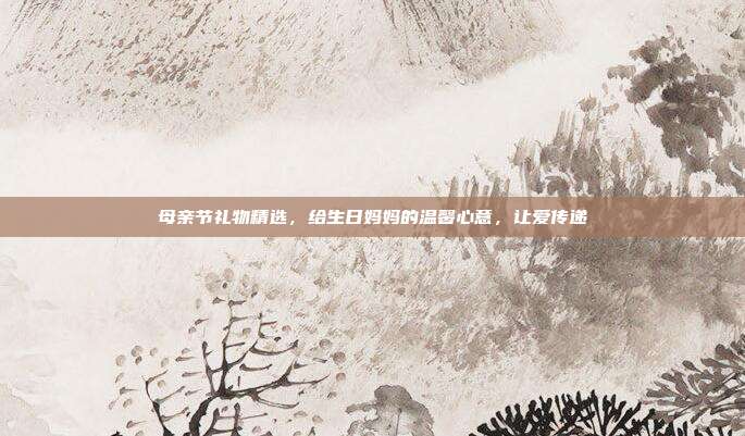 母亲节礼物精选，给生日妈妈的温馨心意，让爱传递
