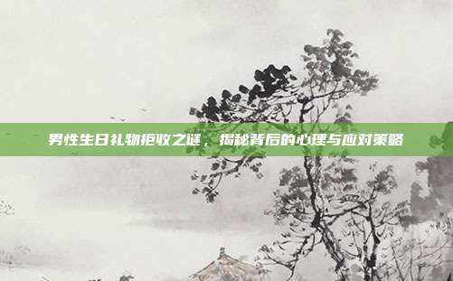 男性生日礼物拒收之谜，揭秘背后的心理与应对策略