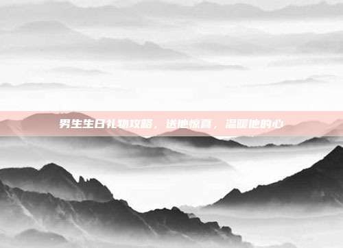 男生生日礼物攻略，送他惊喜，温暖他的心