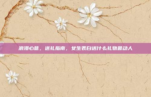 浪漫心意，送礼指南，女生表白送什么礼物最动人
