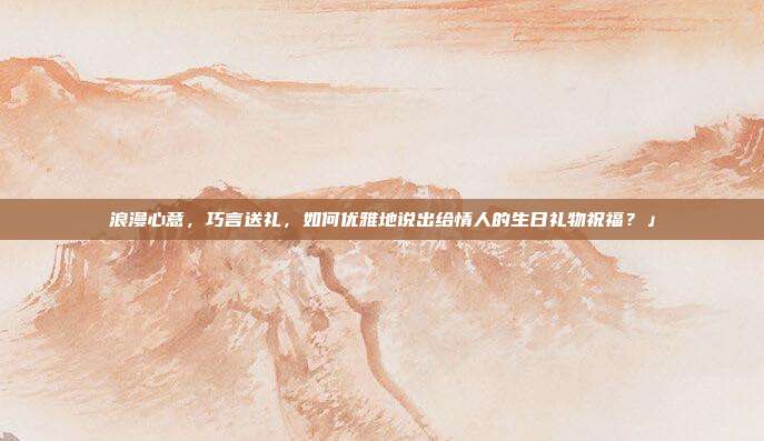 浪漫心意，巧言送礼，如何优雅地说出给情人的生日礼物祝福？」
