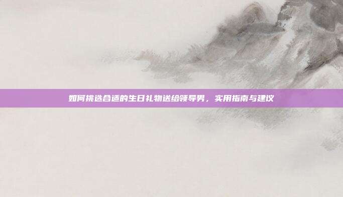 如何挑选合适的生日礼物送给领导男，实用指南与建议