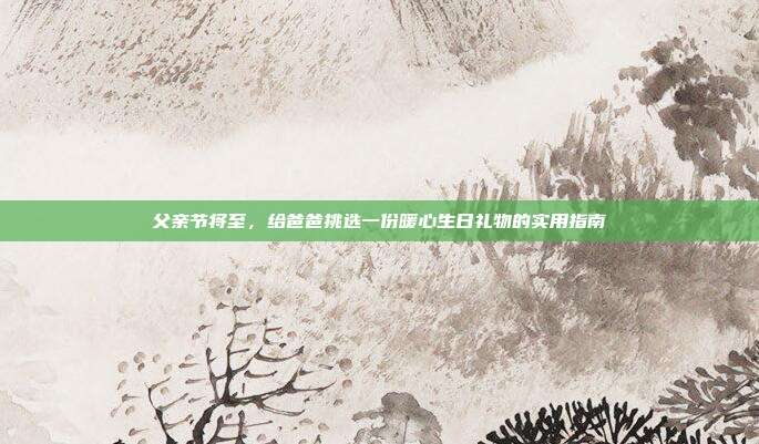 父亲节将至，给爸爸挑选一份暖心生日礼物的实用指南