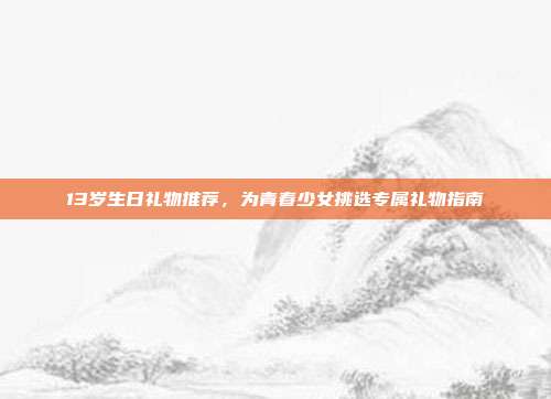 13岁生日礼物推荐，为青春少女挑选专属礼物指南