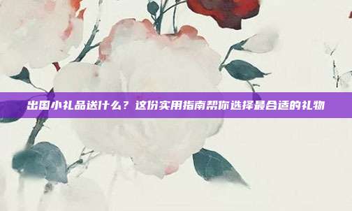 出国小礼品送什么？这份实用指南帮你选择最合适的礼物
