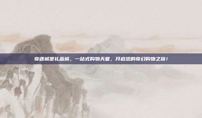 奇遇城堡礼品城，一站式购物天堂，开启您的奇幻购物之旅！