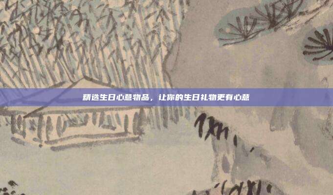 精选生日心意物品，让你的生日礼物更有心意