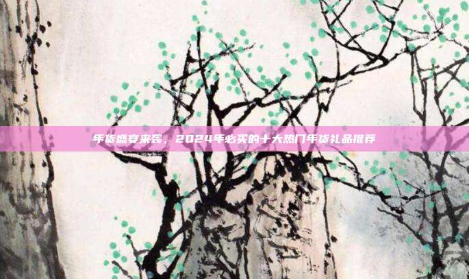 年货盛宴来袭，2024年必买的十大热门年货礼品推荐