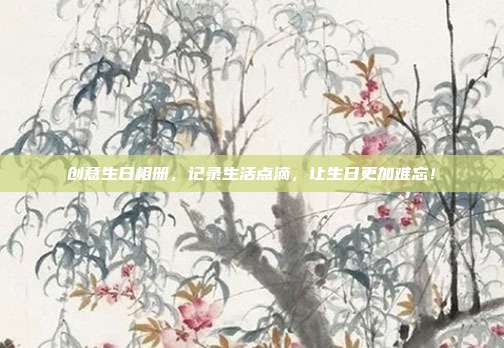 创意生日相册，记录生活点滴，让生日更加难忘！