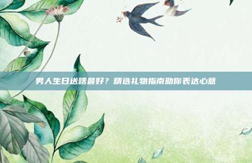 男人生日送啥最好？精选礼物指南助你表达心意