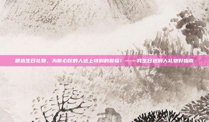 精选生日礼物，为你心仪的人送上特别的祝福！——我生日送别人礼物好指南