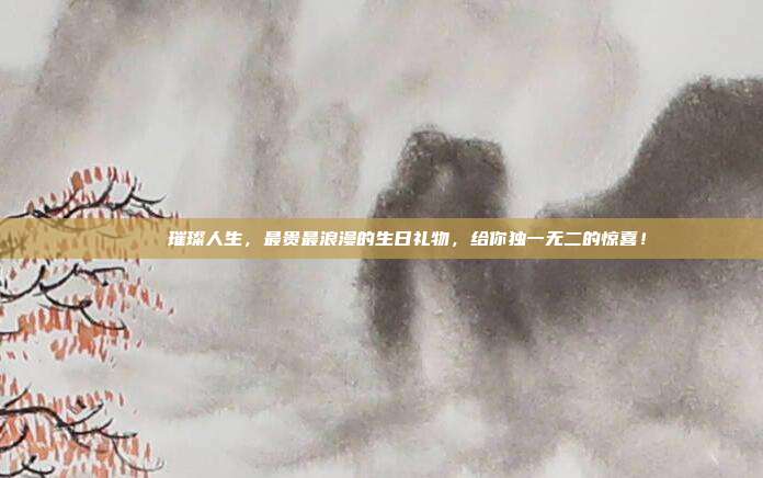 💎 璀璨人生，最贵最浪漫的生日礼物，给你独一无二的惊喜！