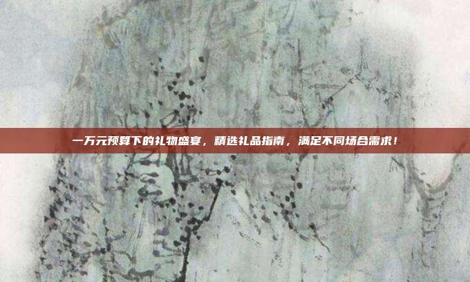 一万元预算下的礼物盛宴，精选礼品指南，满足不同场合需求！