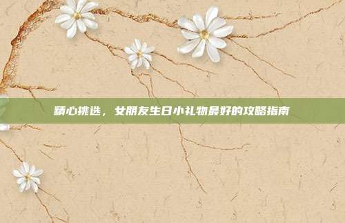精心挑选，女朋友生日小礼物最好的攻略指南