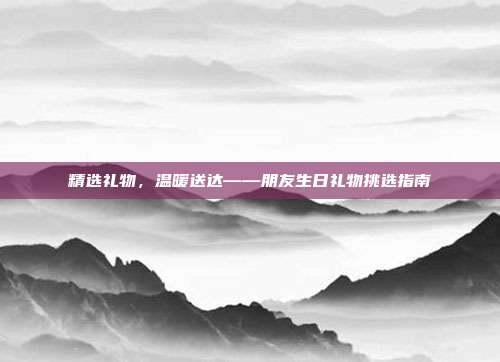 精选礼物，温暖送达——朋友生日礼物挑选指南