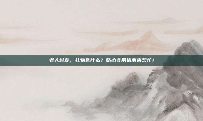 老人过寿，礼物选什么？贴心实用指南来帮忙！