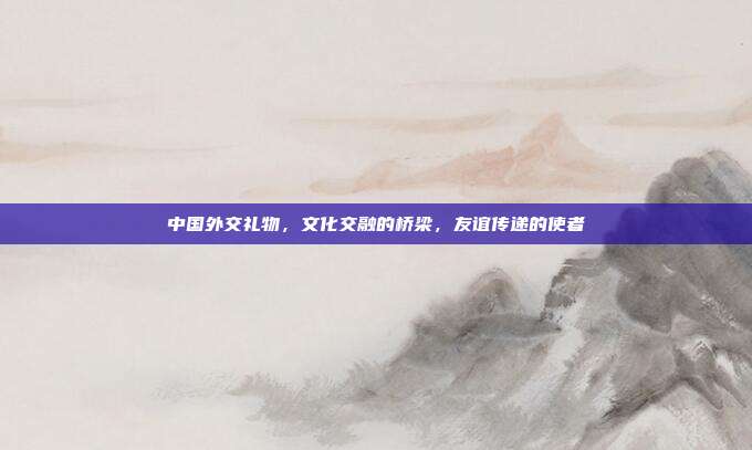 中国外交礼物，文化交融的桥梁，友谊传递的使者