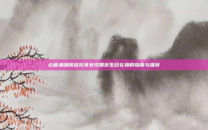 心意满满挑选完美女性朋友生日礼物的指南与推荐
