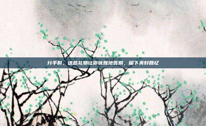 分手时，这些礼物让你优雅地告别，留下美好回忆