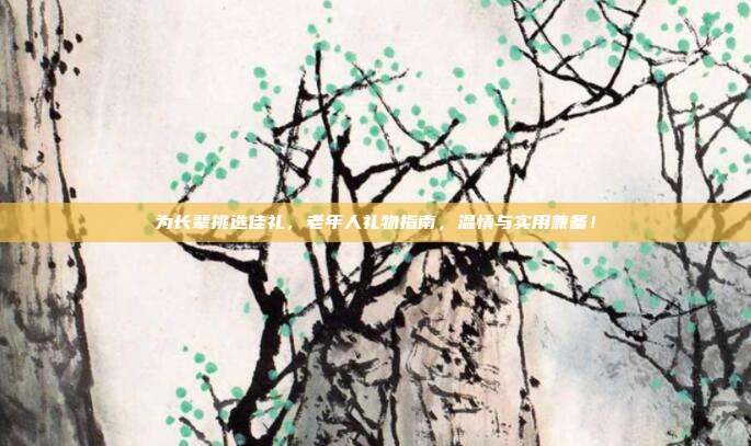 为长辈挑选佳礼，老年人礼物指南，温情与实用兼备！