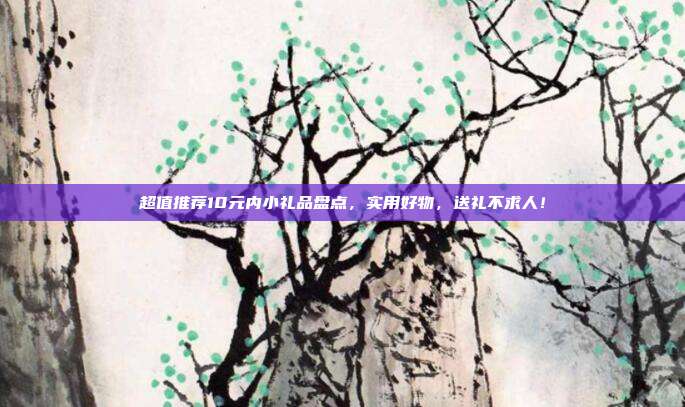 超值推荐10元内小礼品盘点，实用好物，送礼不求人！