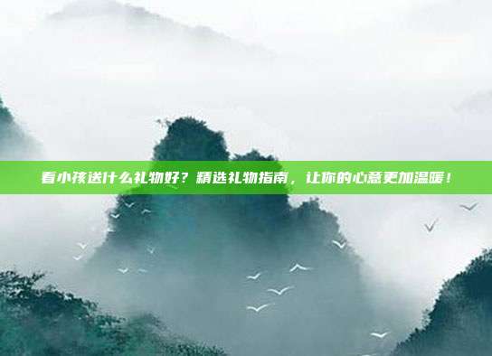 看小孩送什么礼物好？精选礼物指南，让你的心意更加温暖！