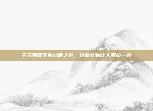 千元预算下的心意之选，这些礼物让人眼前一亮