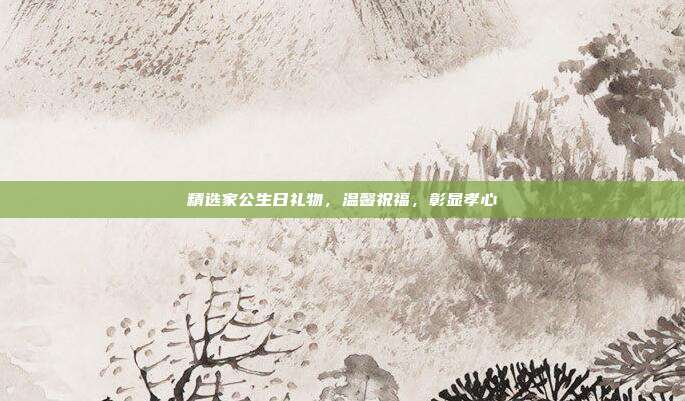 精选家公生日礼物，温馨祝福，彰显孝心