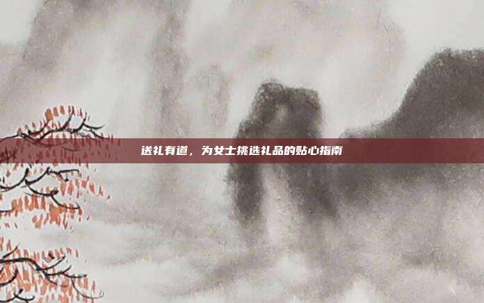 送礼有道，为女士挑选礼品的贴心指南