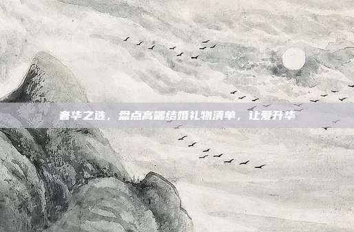 奢华之选，盘点高端结婚礼物清单，让爱升华