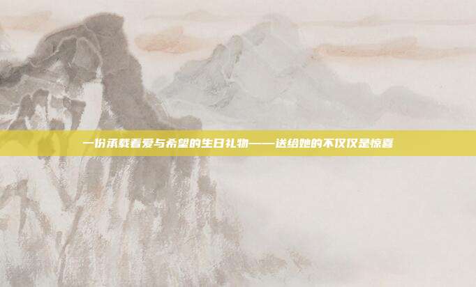 一份承载着爱与希望的生日礼物——送给她的不仅仅是惊喜
