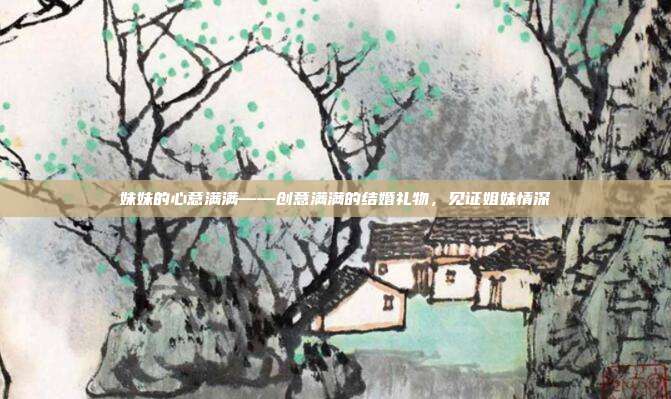 妹妹的心意满满——创意满满的结婚礼物，见证姐妹情深
