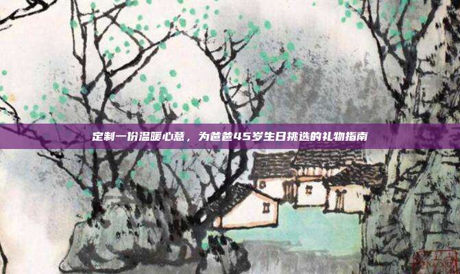 定制一份温暖心意，为爸爸45岁生日挑选的礼物指南