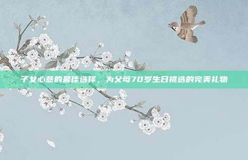 子女心意的最佳选择，为父母70岁生日挑选的完美礼物