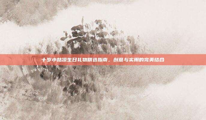 十岁小姑凉生日礼物精选指南，创意与实用的完美结合