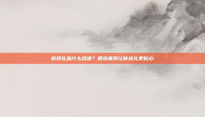 游戏礼品什么合适？精选推荐让你送礼更贴心