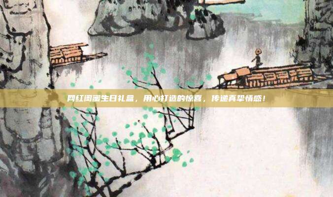 网红闺蜜生日礼盒，用心打造的惊喜，传递真挚情感！