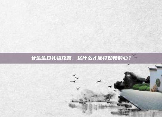 女生生日礼物攻略，送什么才能打动她的心？