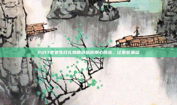 2017老婆生日礼物精选指南用心挑选，让爱意满溢