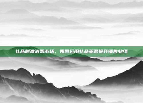 礼品刺激消费市场，如何运用礼品策略提升销售业绩