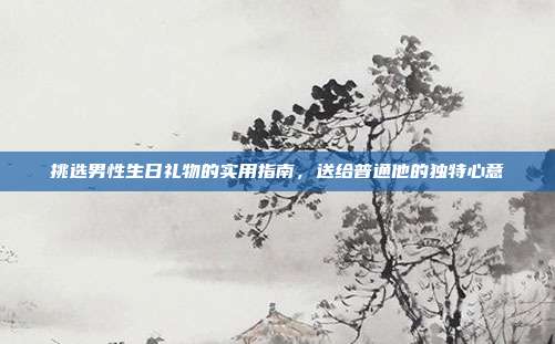 挑选男性生日礼物的实用指南，送给普通他的独特心意