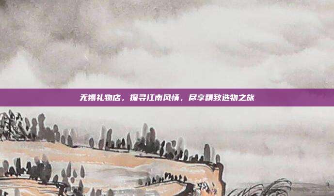 无锡礼物店，探寻江南风情，尽享精致选物之旅