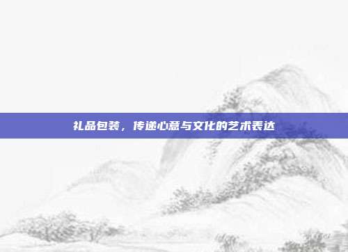 礼品包装，传递心意与文化的艺术表达