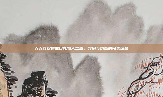 大人喜欢的生日礼物大盘点，实用与情感的完美结合