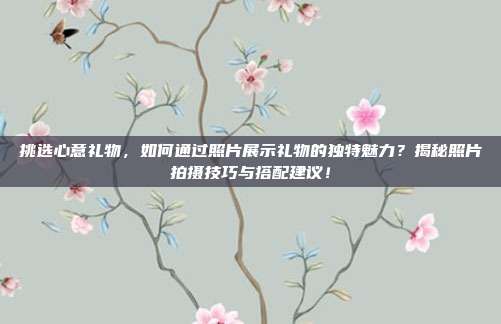 挑选心意礼物，如何通过照片展示礼物的独特魅力？揭秘照片拍摄技巧与搭配建议！