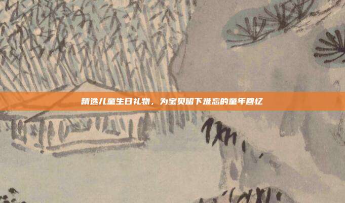 精选儿童生日礼物，为宝贝留下难忘的童年回忆