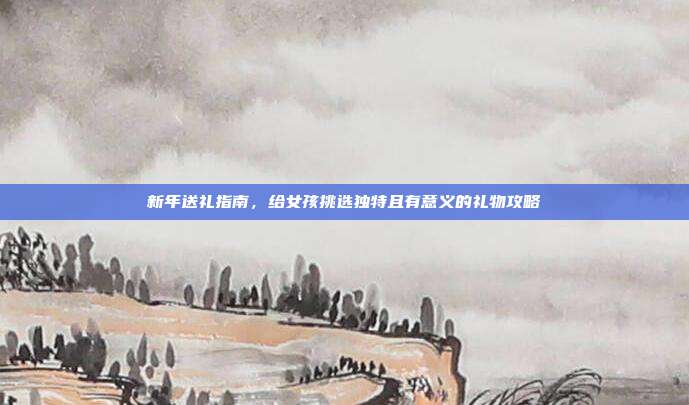 新年送礼指南，给女孩挑选独特且有意义的礼物攻略