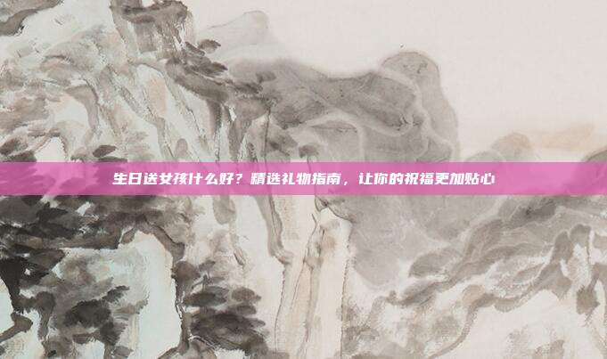 生日送女孩什么好？精选礼物指南，让你的祝福更加贴心
