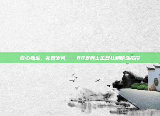 匠心独运，礼赞岁月——60岁男士生日礼物精选指南