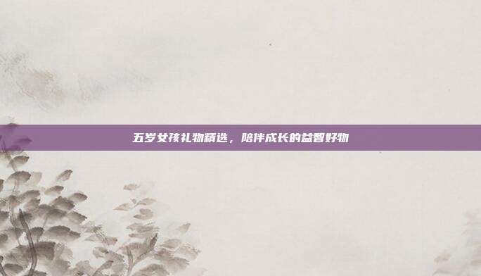 五岁女孩礼物精选，陪伴成长的益智好物
